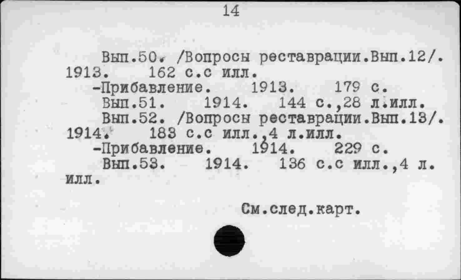 ﻿14
Вып.50* /Вопросы реставрации.Вып.12/ 1913.	162 с.с илл.
-Прибавление. 1913.	179 с.
Вып.51.	1914.	144 с.,28 л.илл.
Вып.52. /Вопросы реставрации.Вып.13/ 1914*	183 с.с илл.,4 л.илл.
-Прибавление. 1914.	229 с.
Вып.53.	1914.	136 с.с илл.,4 л.
илл.
См.след.карт.